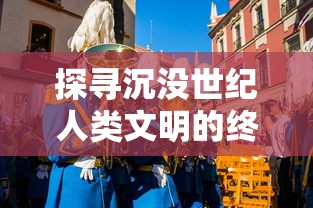 探寻沉没世纪人类文明的终结与新生：揭秘游戏中历史的复活与科技哲思