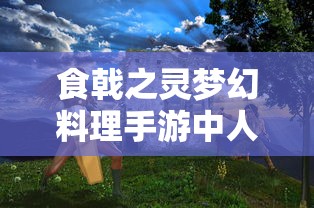 食戟之灵梦幻料理手游中人物角色解析与天赋技能展示：主厨们在烹饪战场的独特魅力