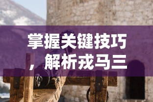 掌握关键技巧，解析戎马三国手游玩法全攻略：如何建设你的战争帝国