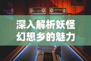 深入解析妖怪幻想乡的魅力：从初入游戏新手到高阶大神的全方位攻略指南