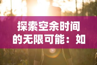 探索空余时间的无限可能：如何将悠闲的小时光游戏融入日常生活增添乐趣