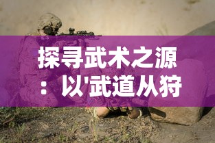 探寻武术之源：以'武道从狩猎开始'论述人类生存与战斗技巧的进化历程